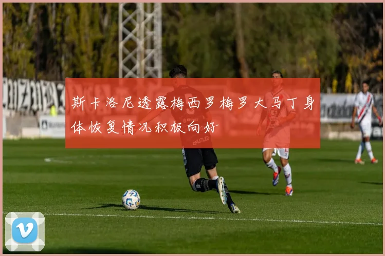 斯卡洛尼透露梅西罗梅罗大马丁身体恢复情况积极向好