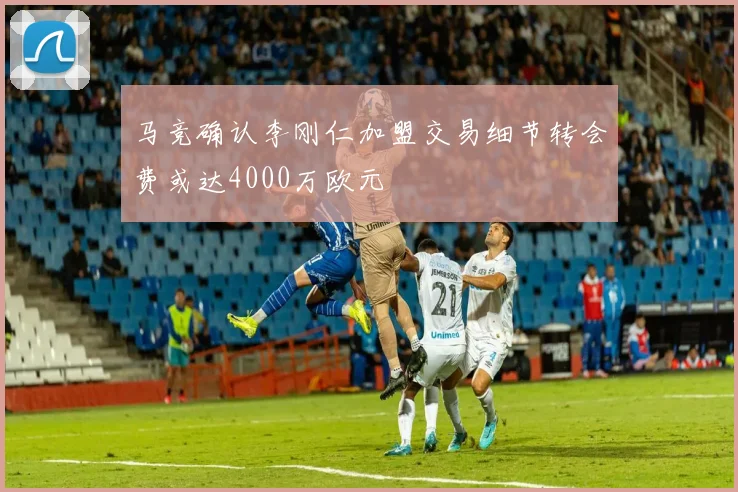 马竞确认李刚仁加盟交易细节转会费或达4000万欧元