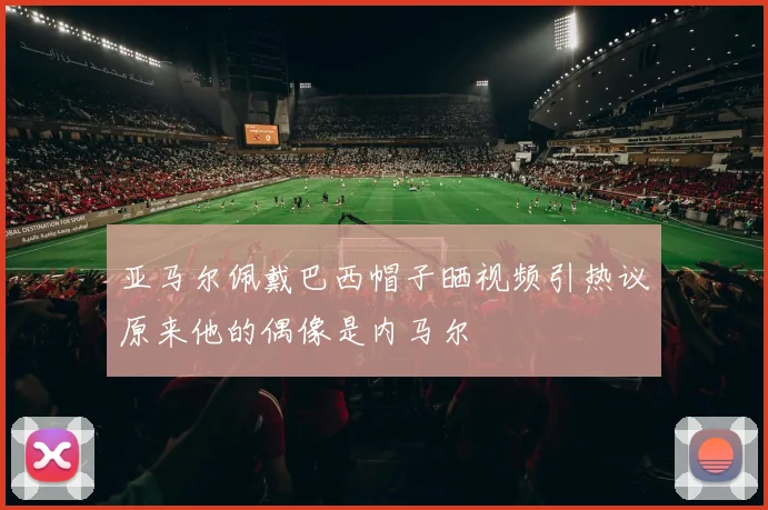 亚马尔佩戴巴西帽子晒视频引热议原来他的偶像是内马尔