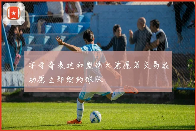 字母哥表达加盟热火意愿若交易成功愿立即续约球队