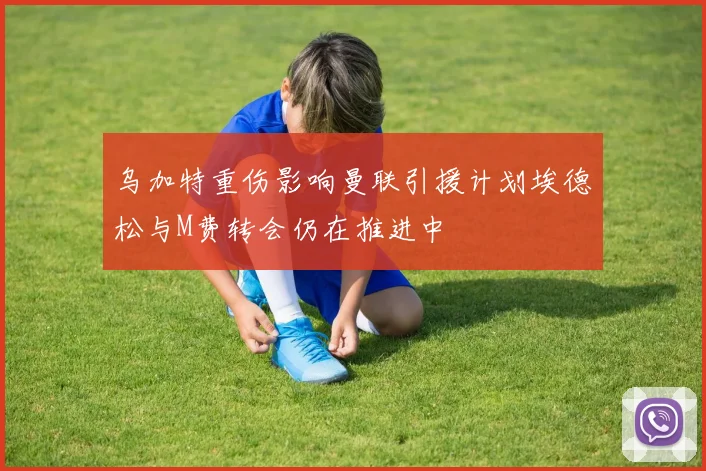 乌加特重伤影响曼联引援计划埃德松与M费转会仍在推进中