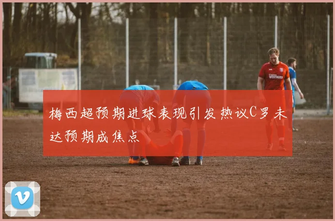 梅西超预期进球表现引发热议C罗未达预期成焦点