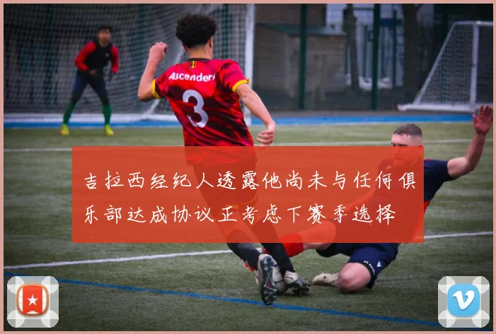 吉拉西经纪人透露他尚未与任何俱乐部达成协议正考虑下赛季选择
