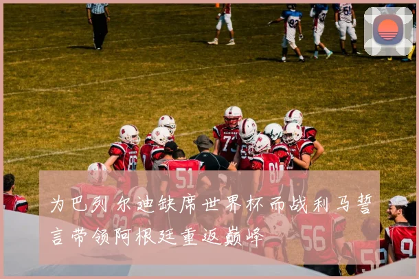 为巴列尔迪缺席世界杯而战利马誓言带领阿根廷重返巅峰