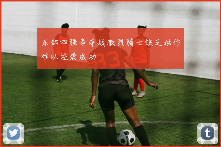 东部四强争夺战激烈骑士缺乏动作难以逆袭成功