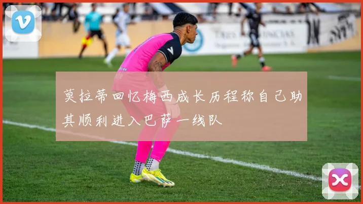 莫拉蒂回忆梅西成长历程称自己助其顺利进入巴萨一线队