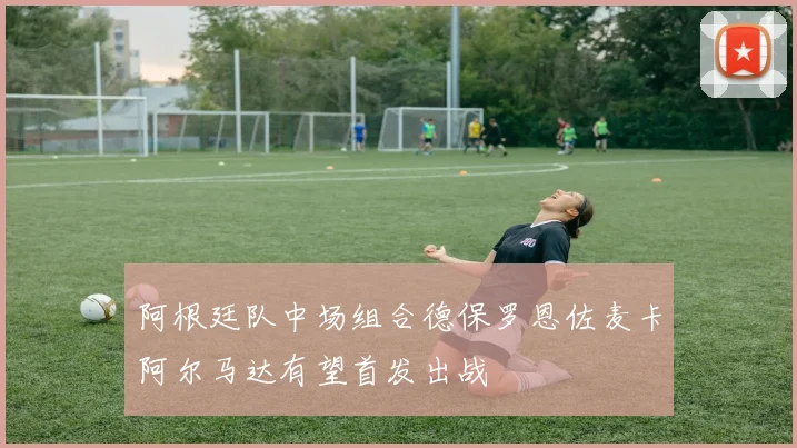阿根廷队中场组合德保罗恩佐麦卡阿尔马达有望首发出战
