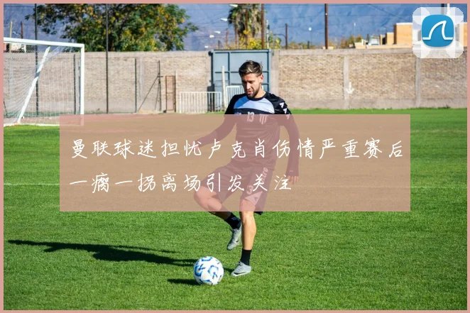 曼联球迷担忧卢克肖伤情严重赛后一瘸一拐离场引发关注
