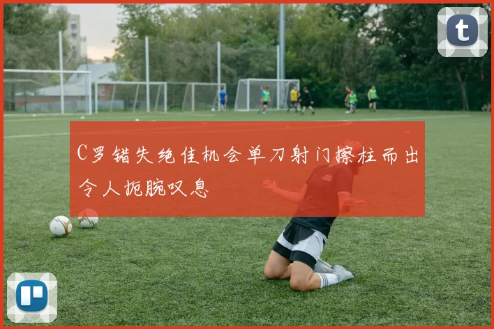 C罗错失绝佳机会单刀射门擦柱而出令人扼腕叹息