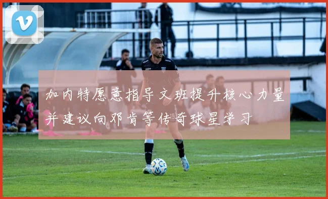 加内特愿意指导文班提升核心力量并建议向邓肯等传奇球星学习