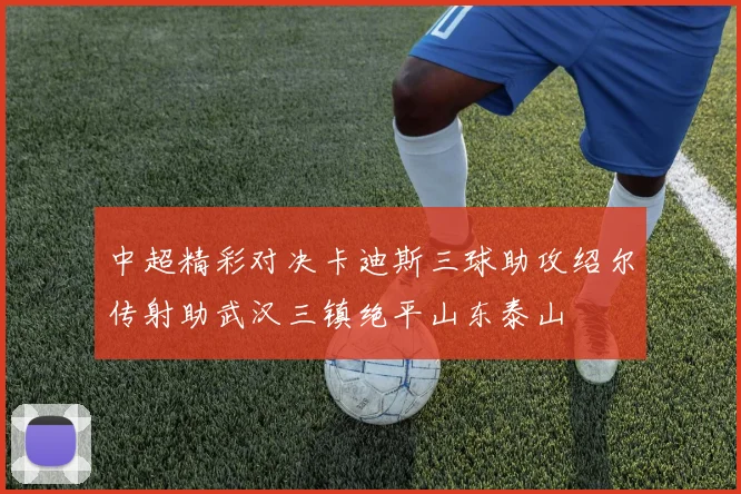 中超精彩对决卡迪斯三球助攻绍尔传射助武汉三镇绝平山东泰山
