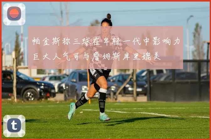 帕金斯称三球在年轻一代中影响力巨大人气可与詹姆斯库里媲美