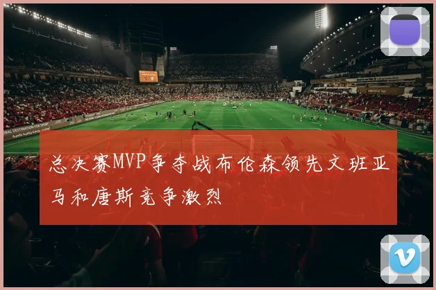 总决赛MVP争夺战布伦森领先文班亚马和唐斯竞争激烈