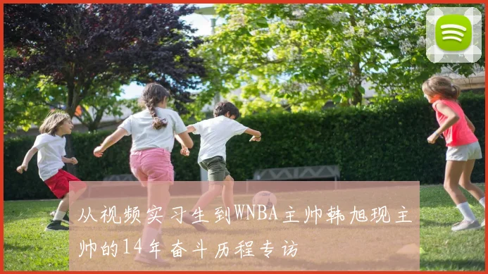 从视频实习生到WNBA主帅韩旭现主帅的14年奋斗历程专访