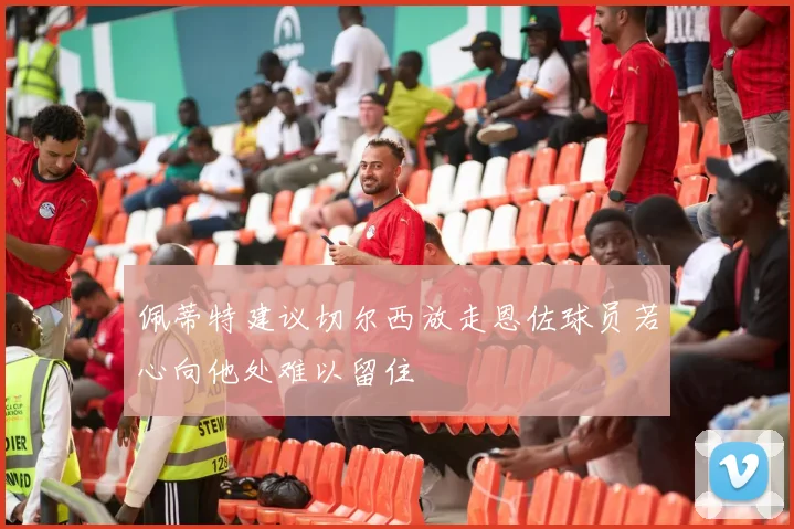 佩蒂特建议切尔西放走恩佐球员若心向他处难以留住