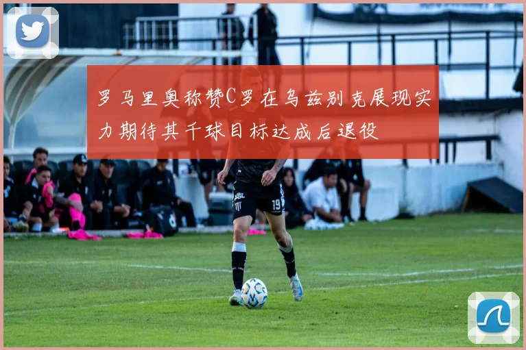 罗马里奥称赞C罗在乌兹别克展现实力期待其千球目标达成后退役