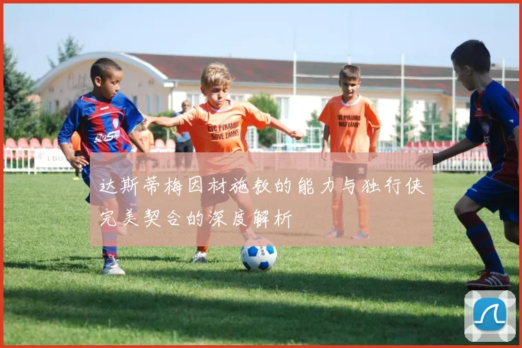 达斯蒂梅因材施教的能力与独行侠完美契合的深度解析